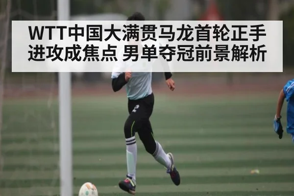 WTT中国大满贯马龙首轮正手进攻成焦点 男单夺冠前景解析
